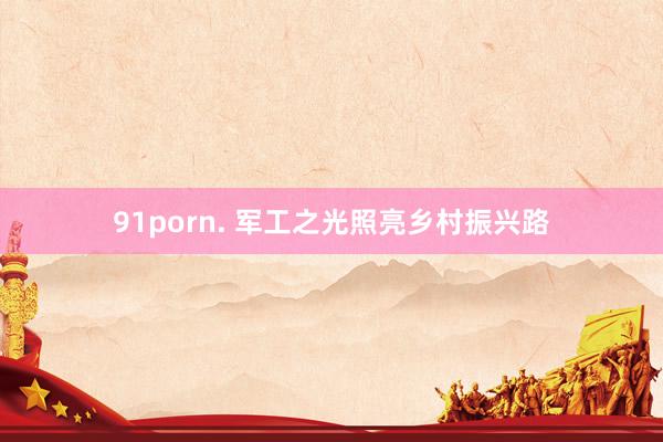 91porn. 军工之光照亮乡村振兴路