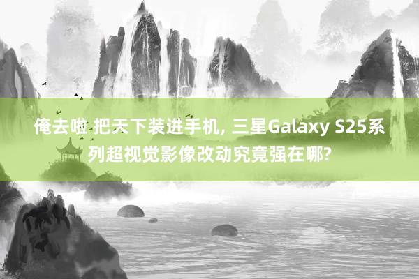 俺去啦 把天下装进手机, 三星Galaxy S25系列超视觉影像改动究竟强在哪?