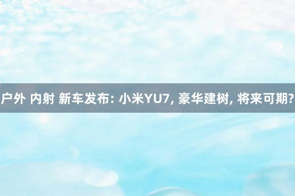 户外 内射 新车发布: 小米YU7, 豪华建树, 将来可期?