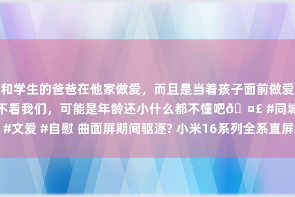和学生的爸爸在他家做爱，而且是当着孩子面前做爱，太刺激了，孩子完全不看我们，可能是年龄还小什么都不懂吧🤣 #同城 #文爱 #自慰 曲面屏期间驱逐? 小米16系列全系直屏缱绻曝光, 行业或迎剧变!