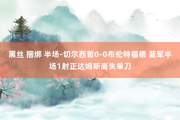 黑丝 捆绑 半场-切尔西暂0-0布伦特福德 蓝军半场1射正达姆斯高失单刀