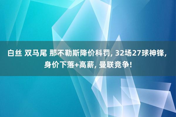 白丝 双马尾 那不勒斯降价科罚, 32场27球神锋, 身价下落+高薪, 曼联竞争!