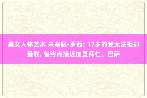 美女人体艺术 朱塞佩-罗西: 17岁的我无法拒却曼联, 曾终点接近加盟拜仁、巴萨