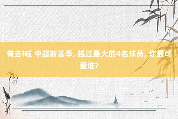 俺去l啦 中超新赛季, 越过最大的4名球员, 你最可爱谁?