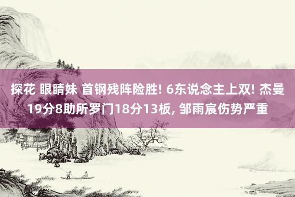 探花 眼睛妹 首钢残阵险胜! 6东说念主上双! 杰曼19分8助所罗门18分13板, 邹雨宸伤势严重