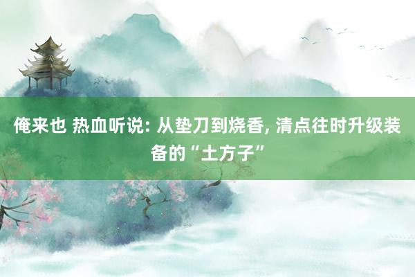 俺来也 热血听说: 从垫刀到烧香, 清点往时升级装备的“土方子”