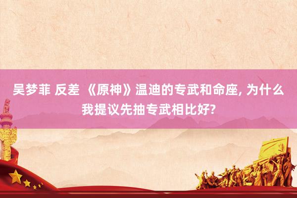 吴梦菲 反差 《原神》温迪的专武和命座, 为什么我提议先抽专武相比好?