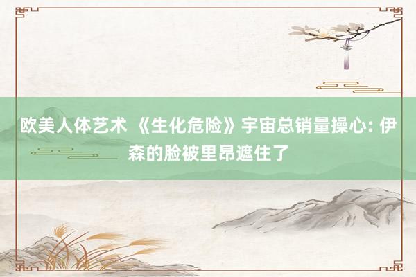 欧美人体艺术 《生化危险》宇宙总销量操心: 伊森的脸被里昂遮住了