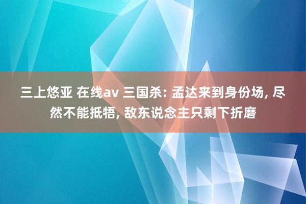 三上悠亚 在线av 三国杀: 孟达来到身份场, 尽然不能抵牾, 敌东说念主只剩下折磨