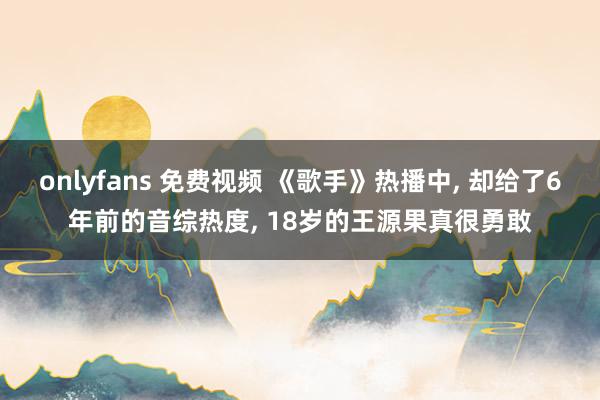 onlyfans 免费视频 《歌手》热播中, 却给了6年前的音综热度, 18岁的王源果真很勇敢