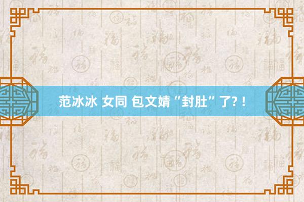 范冰冰 女同 包文婧“封肚”了? !