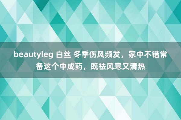 beautyleg 白丝 冬季伤风频发，家中不错常备这个中成药，既祛风寒又清热