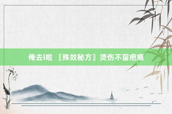 俺去l啦 〖殊效秘方〗烫伤不留疤痕