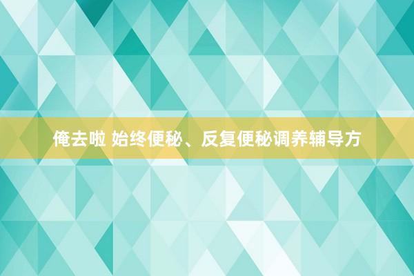 俺去啦 始终便秘、反复便秘调养辅导方