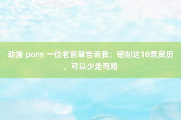 动漫 porn 一位老前辈告诉我：铭刻这10条资历，可以少走弯路