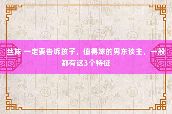 丝袜 一定要告诉孩子，值得嫁的男东谈主，一般都有这3个特征
