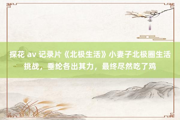 探花 av 记录片《北极生活》小妻子北极圈生活挑战，垂纶各出其力，最终尽然吃了鸡